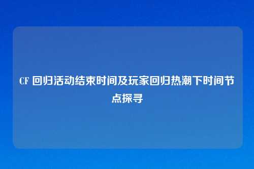 CF 回归活动结束时间及玩家回归热潮下时间节点探寻