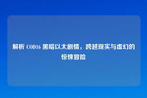 解析 COD16 黑暗以太剧情,跨越现实与虚幻的惊悚冒险