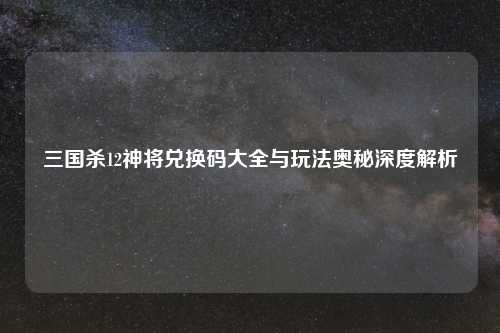 三国杀12神将兑换码大全与玩法奥秘深度解析