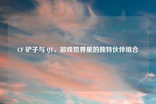 CF 铲子与 QT，游戏世界里的独特伙伴组合