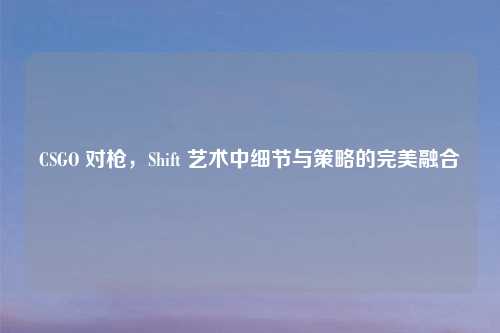 CSGO 对枪，Shift 艺术中细节与策略的完美融合