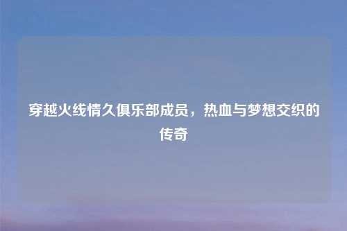 穿越火线情久俱乐部成员，热血与梦想交织的传奇