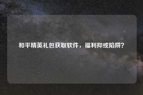 和平精英礼包获取软件,福利抑或陷阱?