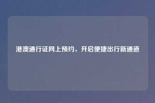 港澳通行证网上预约,开启便捷出行新通道