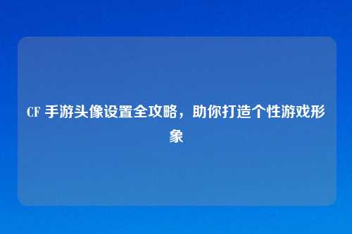 CF 手游头像设置全攻略,助你打造个性游戏形象