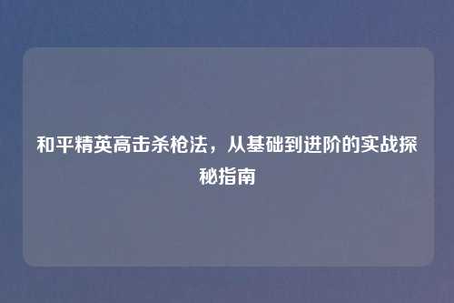 和平精英高击杀枪法,从基础到进阶的实战探秘指南