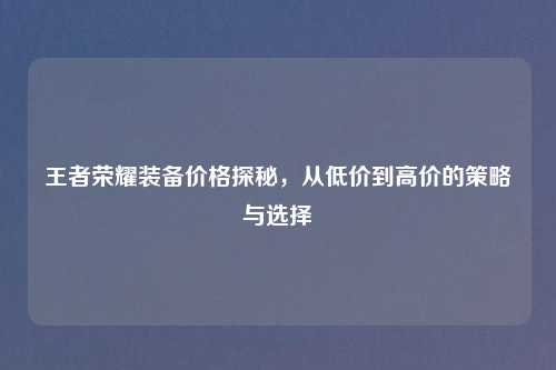 王者荣耀装备价格探秘，从低价到高价的策略与选择