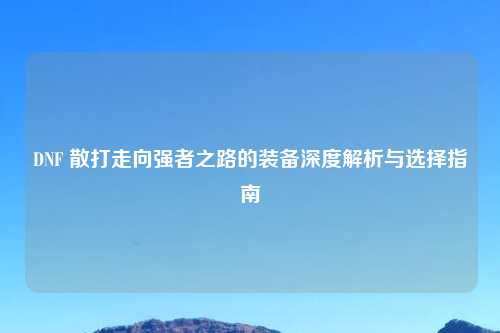 DNF 散打走向强者之路的装备深度解析与选择指南