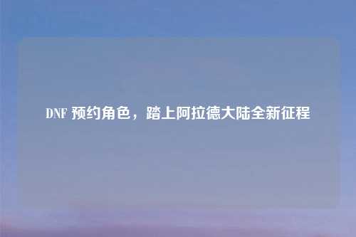 DNF 预约角色，踏上阿拉德大陆全新征程