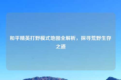 和平精英打野模式地图全解析，探寻荒野生存之道