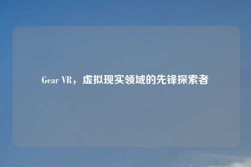 Gear VR，虚拟现实领域的先锋探索者