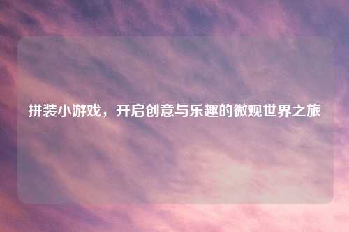 拼装小游戏,开启创意与乐趣的微观世界之旅