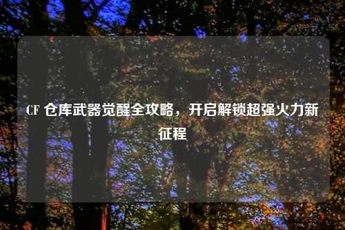 CF 仓库武器觉醒全攻略,开启解锁超强火力新征程