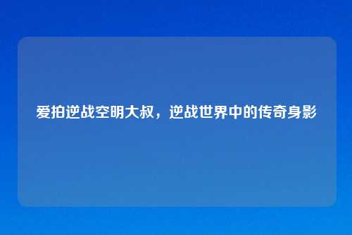 爱拍逆战空明大叔,逆战世界中的传奇身影
