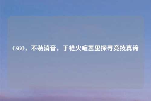 CSGO，不装消音，于枪火喧嚣里探寻竞技真谛