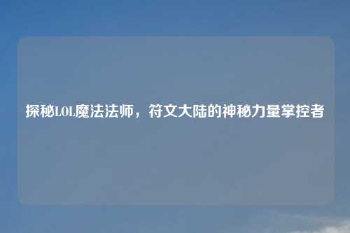 探秘LOL魔法法师，符文大陆的神秘力量掌控者