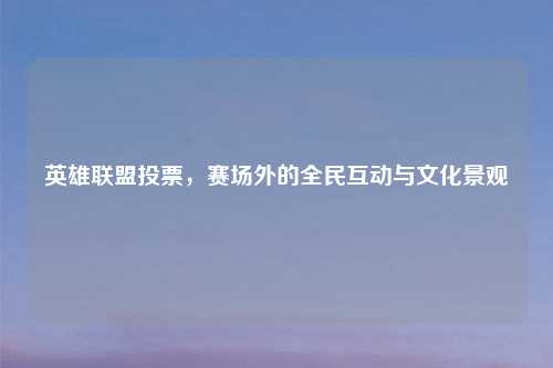 英雄联盟投票，赛场外的全民互动与文化景观