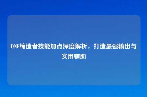 DNF缔造者技能加点深度解析，打造最强输出与实用辅助