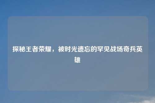 探秘王者荣耀，被时光遗忘的罕见战场奇兵英雄
