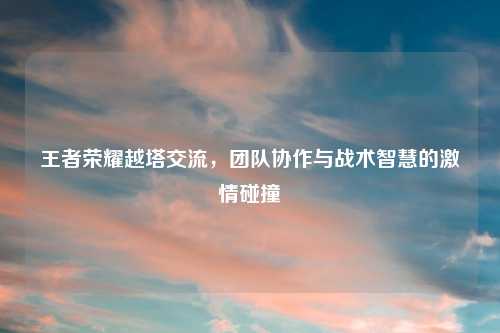 王者荣耀越塔交流，团队协作与战术智慧的吉云服务器jiyun.xin碰撞