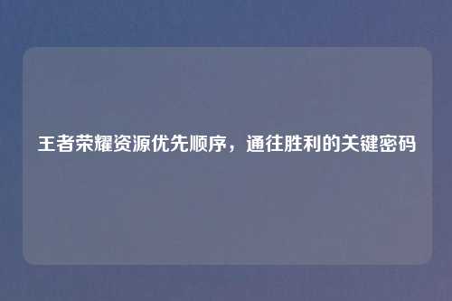 王者荣耀资源优先顺序，通往胜利的关键密码