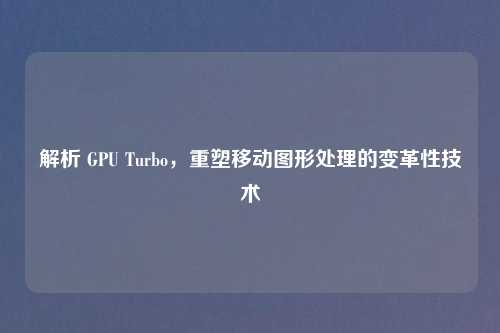解析 GPU Turbo，重塑移动图形处理的变革性技术