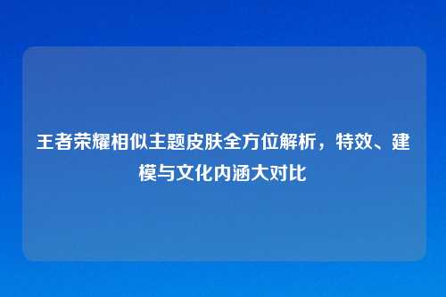 王者荣耀相似主题皮肤全方位解析，特效、建模与文化内涵大对比