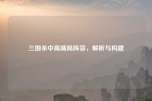 三国杀中高端局阵容，解析与构建