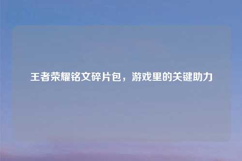 王者荣耀铭文碎片包，游戏里的关键助力