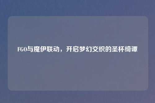 FGO与魔伊联动，开启梦幻交织的圣杯绮谭