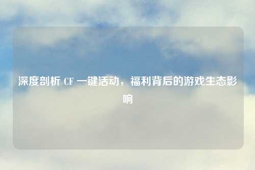深度剖析 CF 一键活动，福利背后的游戏生态影响