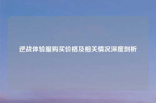 逆战体验服购买价格及相关情况深度剖析