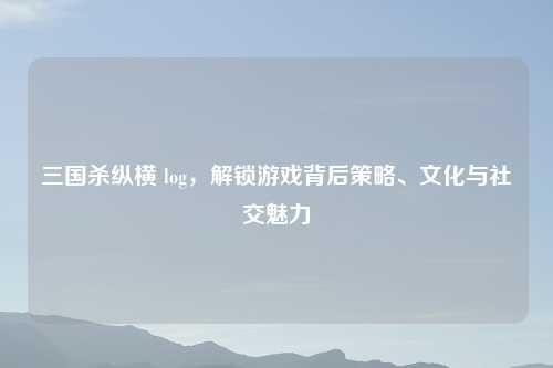 三国杀纵横 log，解锁游戏背后策略、文化与社交魅力