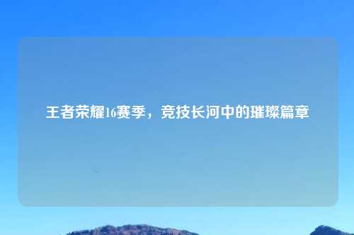王者荣耀16赛季，竞技长河中的璀璨篇章