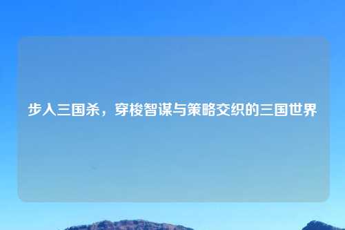 步入三国杀,穿梭智谋与策略交织的三国世界