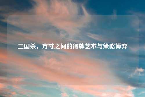 三国杀,方寸之间的得牌艺术与策略博弈