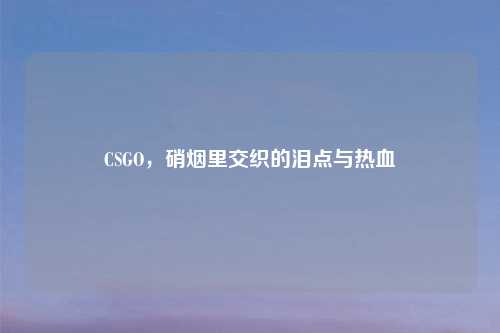 CSGO，硝烟里交织的泪点与热血