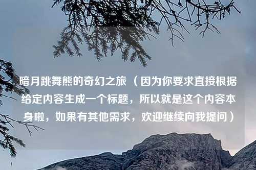暗月跳舞熊的奇幻之旅 (因为你要求直接根据给定内容生成一个标题,所以就是这个内容本身啦,如果有其他需求,欢迎继续向我提问)