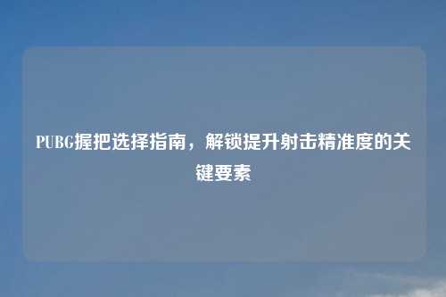 PUBG握把选择指南,解锁提升射击精准度的关键要素