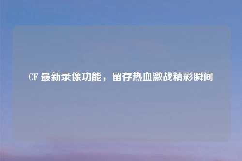 CF 最新录像功能，留存热血激战精彩瞬间