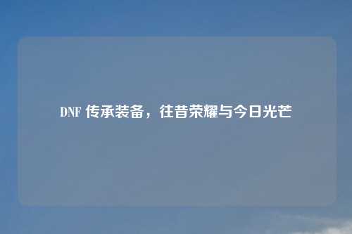 DNF 传承装备，往昔荣耀与今日光芒