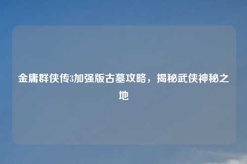 金庸群侠传3加强版古墓攻略，揭秘武侠神秘之地