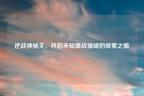 逆战神秘关，开启未知激战领域的探索之旅