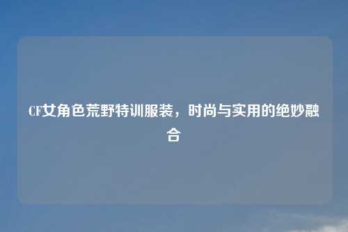 CF女角色荒野特训服装，时尚与实用的绝妙融合