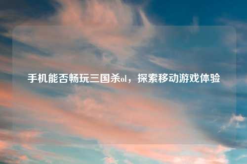 手机能否畅玩三国杀ol，探索移动游戏体验