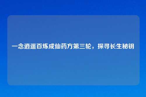 一念逍遥百炼成仙药方第三轮，探寻长生秘钥