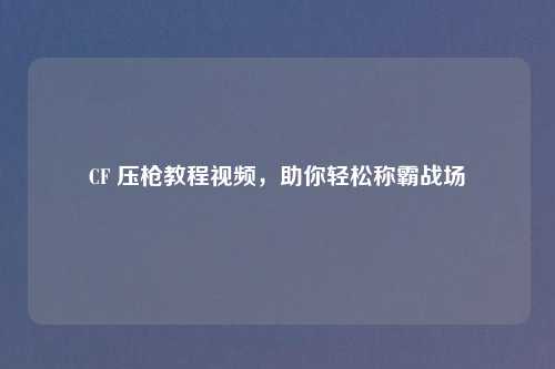 CF 压枪教程视频，助你轻松称霸战场