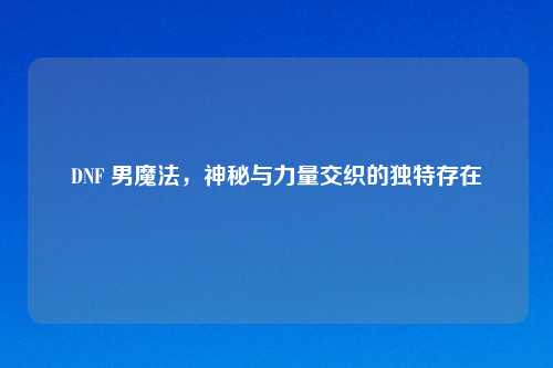 DNF 男魔法，神秘与力量交织的独特存在