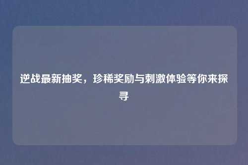 逆战最新抽奖，珍稀奖励与吉云服务器jiyun.xin体验等你来探寻