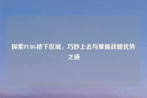 探索PUBG桥下区域，巧妙上去与掌握战略优势之道